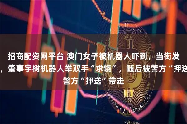 招商配资网平台 澳门女子被机器人吓到，当街发飙呵斥，肇事宇树机器人举双手“求饶”，随后被警方“押送”带走