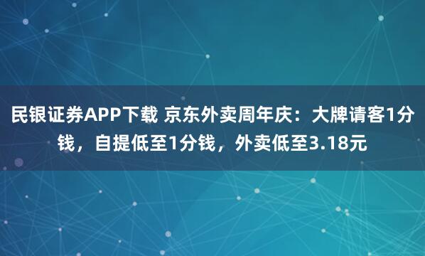 民银证券APP下载 京东外卖周年庆：大牌请客1分钱，自提低至1分钱，外卖低至3.18元