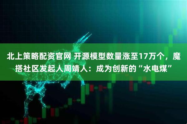 北上策略配资官网 开源模型数量涨至17万个，魔搭社区发起人周靖人：成为创新的“水电煤”