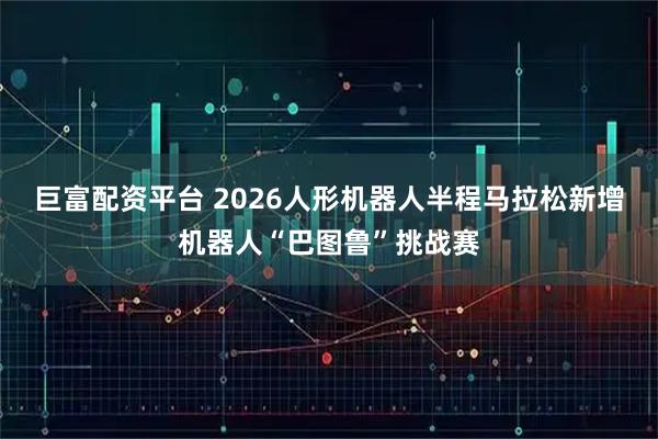 巨富配资平台 2026人形机器人半程马拉松新增机器人“巴图鲁”挑战赛