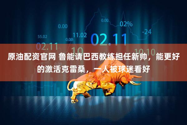 原油配资官网 鲁能请巴西教练担任新帅，能更好的激活克雷桑，一人被球迷看好