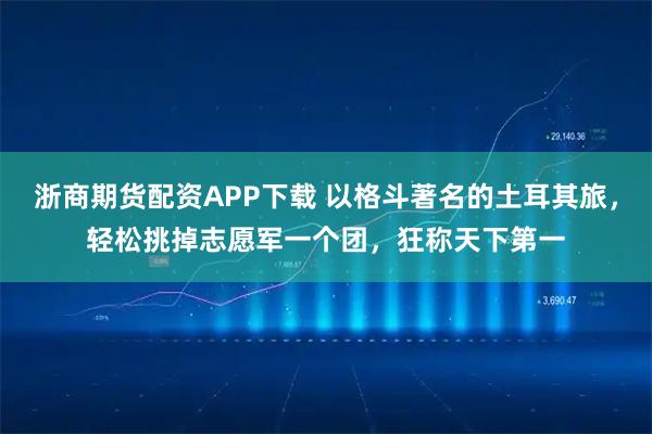 浙商期货配资APP下载 以格斗著名的土耳其旅，轻松挑掉志愿军一个团，狂称天下第一