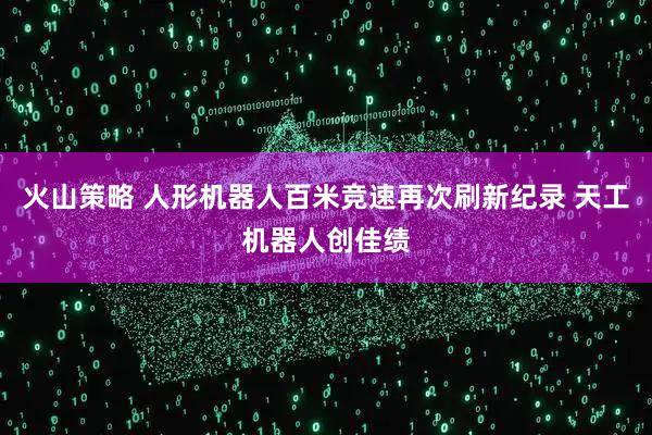 火山策略 人形机器人百米竞速再次刷新纪录 天工机器人创佳绩