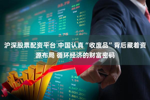 沪深股票配资平台 中国认真“收废品”背后藏着资源布局 循环经济的财富密码
