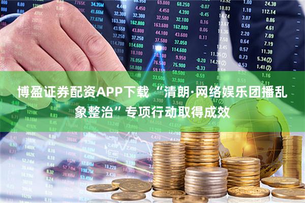 博盈证券配资APP下载 “清朗·网络娱乐团播乱象整治”专项行动取得成效
